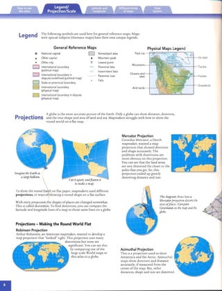 The followi ng sym bols are used here for general referen ce map s. Map s
Legend with special subjects (thematic map s) have their own ul1lqu e legends.
General Reference Maps
National capital

Other capital

* Other city
International boundary
(political map)
International boundary in
dispute/undefined (political map)
State or provincial boundary
International boundary
(physical map)
International boundary in dispute
(physical map)
D Nonsubject area
Mountain peak
Lowest point
=	 Perennial lake
Intermitt ent lake
Perennial river
Falls
Physical Maps Legend
Pack ice --Ft3==~----::;?("---;;;;:rl,.0
M o untains-+-----"~
Oceans and
seas
Arid lands-
--'=+~+-f--
or: -7~~'"-:---t-- Tundra
..~£-..:..~__;=.",.:r_---+- Grasslands
+--."".,.v
A globe IS the most accurate picture of the Earth. Only a globe can show distan ce, directi on,
Projections an d the true shape and area ofland and sea. Map makers struggle with how to sho w th e
ro und world on a flat map .
Imaginethe Earth as
a large balloon.
 Cut it apart, andflatten it
~ to makea map.
To show th e ro und Earrh on flat pap er, mapmakers used different

projections, or ways ofjsho wmg a round sha pe on a flat surface.

With every projection the shapes of places are changed somewhat.
This IScalled distortion. To find distortion, you can com pare the
latitude and lon gitude lines of a map to th ose same lines on a globe.
Projections - Making the Round World Flat
Robinson Projection
Arthur Rob inson, an American map mak er, wanted to develop a

map proj ectIOn that "loo ked" n ght. T his projection uses ma ny

distortions bu t none are

Significant. You can see rhis

by co m pa n ng one of th e
large scale World map s m
this atlas to a globe.
Ice caps
Forests
Mercator Projection
Gerardus Mercator, a Dutch
mapmaker, wanted a map
proj ection th at sho wed directi on
and shape accurately. The
problems with drst orrron s are
mo re ob vIOUSon rlus projection.
You can see th at the lan d areas
are very distorted the closer to th e
pol es th at you get. So, this
projection ended up grearly
distorting distan ce and size.
Thisdiagram showshowa
Mercatorprojectiondistortsthe
sizesofplaces. Compare
Greenland on the mapandthe
globe.
Azimuthal Projection
This ISa projection used to sh ow
Antarctica and the Arctic. Azimuthal
map s show directi on and dis tance
accurately, if measured from th e
center of the map. But, other
distances, shape and size are distorted.
 