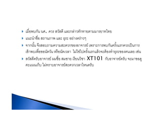 เมื่อพบกัน นศ ควร สวัสดี และกล่าวทักทายตามมารยาทไทยเมอพบกน นศ. ควร สวสด และกลาวทกทายตามมารยาทไทย
แนะนําชื่อ สถานภาพ และ ธุระ อย่างคร่าวๆ
ั้ ึ ส ส ์ ั ั้ ป็จากนน จงสอบถามความสะดวกของอาจารย เพราะการพบกนครงแรกควรเปนการ
เข้าพบเพื่อขอนัดวัน หรือนัดเวลา ไม่ใช่ไปครั้งแรกแล้วจะต้องทําธุระของตนเลย เช่น
ั ี ั ์ ื่ ี ิ XT101 ั ์ ัสวัสดีครับอาจารย์ ผมชือ สมชาย เรียนวิชา XT101 กับอาจารย์ครับ จะมาขอดู
คะแนนเก็บ ไม่ทราบอาจารย์สะดวกเวลาไหนครับ
 