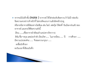 หากจะมีบันทึกสั้น (note ) อาจารย์ ให้ใส่กล่องรับข้อความ ถ้าไม่มี กล่องรับหากจะมบนทกสน (note ) อาจารย ใหใสกลองรบขอความ ถาไมม กลองรบ
ข้อความควรฝากเจ้าหน้าที่ ไม่ควรติดแถบกาวแล้วติดหน้าปะตู
หรือกรณีอาจารย์มีช่องทางโซเชียล เช่น ไลน์ เฟตบ๊ค ให้ส่งที่ อินบ็อค ส่วนตัว ของหรอกรณอาจารยมชองทางโซเชยล เชน ไลน เฟตบุค ใหสงท อนบอค สวนตว ของ
อาจารย์ และควรใช้ข้อความดังนี้
เรียน (ชื่ออาจารย์ พร้อมตําแหน่งทางวิชาการ)เรยน ….(ชออาจารย พรอมตาแหนงทางวชาการ)
ดิฉัน ชื่อ-สกุล เลขประจําตัว เรียนวิชา… ในภาคเรียน … ปี การศึกษา …
มีความปร สงค์จ จีงขอความกรณามความประสงคจะ … จงขอความกรุณา …
ลงชื่อนักศึกษา
ั ี่ ี ั ึลงวันเวลาทีเขียนบันทึก
 