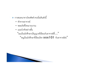 การสนทนาทางโทรศัพท์ ควรเริ่มต้นดังนี้การสนทนาทางโทรศพท ควรเรมตนดงน
- ทักทายอาจารย์
ั ี่โ- ขออภยทโทรมารบกวน
- แนะนําตัวอย่างสั้น
“ ็ ึ ี ี ี่ ”“ผมเป็นนักศึกษาปริญญาตรีเรียนกับอาจารย์ที…”
“หนูเป็นนักศึกษาที่เรียนวิชา xxx101 กับอาจารย์ค่ะ”
 
