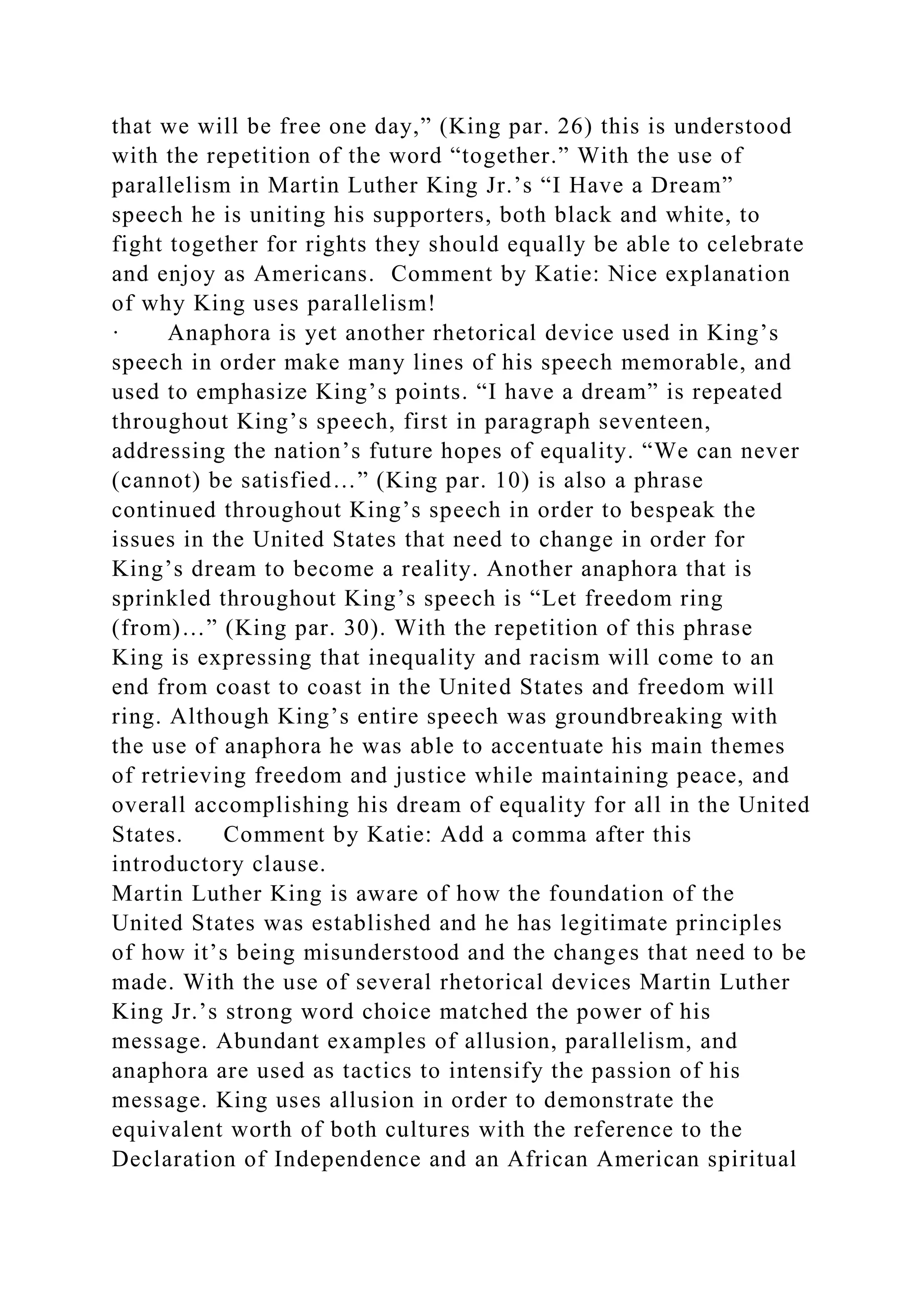 that we will be free one day,” (King par. 26) this is understood
with the repetition of the word “together.” With the use of
parallelism in Martin Luther King Jr.’s “I Have a Dream”
speech he is uniting his supporters, both black and white, to
fight together for rights they should equally be able to celebrate
and enjoy as Americans. Comment by Katie: Nice explanation
of why King uses parallelism!
· Anaphora is yet another rhetorical device used in King’s
speech in order make many lines of his speech memorable, and
used to emphasize King’s points. “I have a dream” is repeated
throughout King’s speech, first in paragraph seventeen,
addressing the nation’s future hopes of equality. “We can never
(cannot) be satisfied…” (King par. 10) is also a phrase
continued throughout King’s speech in order to bespeak the
issues in the United States that need to change in order for
King’s dream to become a reality. Another anaphora that is
sprinkled throughout King’s speech is “Let freedom ring
(from)…” (King par. 30). With the repetition of this phrase
King is expressing that inequality and racism will come to an
end from coast to coast in the United States and freedom will
ring. Although King’s entire speech was groundbreaking with
the use of anaphora he was able to accentuate his main themes
of retrieving freedom and justice while maintaining peace, and
overall accomplishing his dream of equality for all in the United
States. Comment by Katie: Add a comma after this
introductory clause.
Martin Luther King is aware of how the foundation of the
United States was established and he has legitimate principles
of how it’s being misunderstood and the changes that need to be
made. With the use of several rhetorical devices Martin Luther
King Jr.’s strong word choice matched the power of his
message. Abundant examples of allusion, parallelism, and
anaphora are used as tactics to intensify the passion of his
message. King uses allusion in order to demonstrate the
equivalent worth of both cultures with the reference to the
Declaration of Independence and an African American spiritual
 