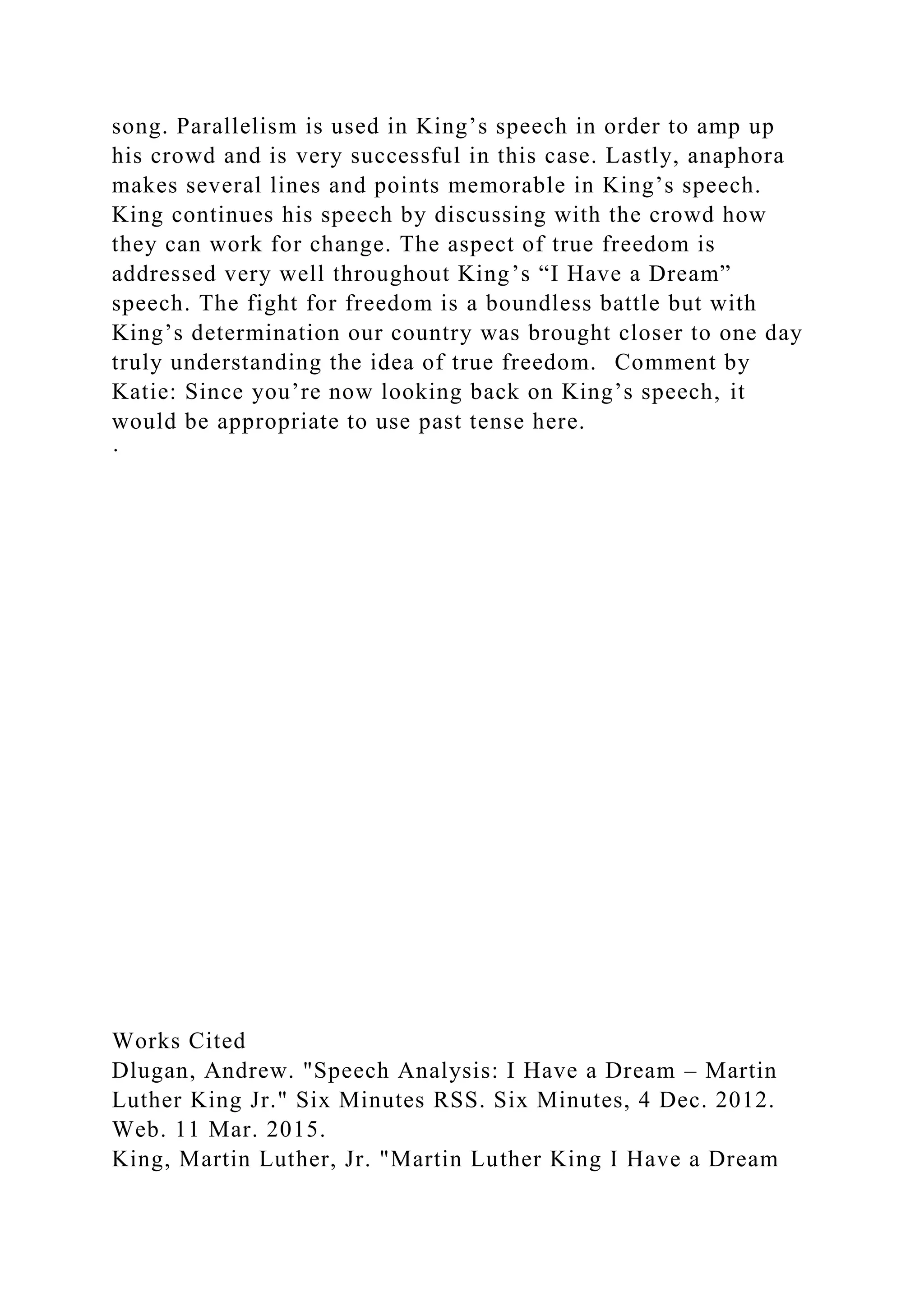 song. Parallelism is used in King’s speech in order to amp up
his crowd and is very successful in this case. Lastly, anaphora
makes several lines and points memorable in King’s speech.
King continues his speech by discussing with the crowd how
they can work for change. The aspect of true freedom is
addressed very well throughout King’s “I Have a Dream”
speech. The fight for freedom is a boundless battle but with
King’s determination our country was brought closer to one day
truly understanding the idea of true freedom. Comment by
Katie: Since you’re now looking back on King’s speech, it
would be appropriate to use past tense here.
·
Works Cited
Dlugan, Andrew. "Speech Analysis: I Have a Dream – Martin
Luther King Jr." Six Minutes RSS. Six Minutes, 4 Dec. 2012.
Web. 11 Mar. 2015.
King, Martin Luther, Jr. "Martin Luther King I Have a Dream
 
