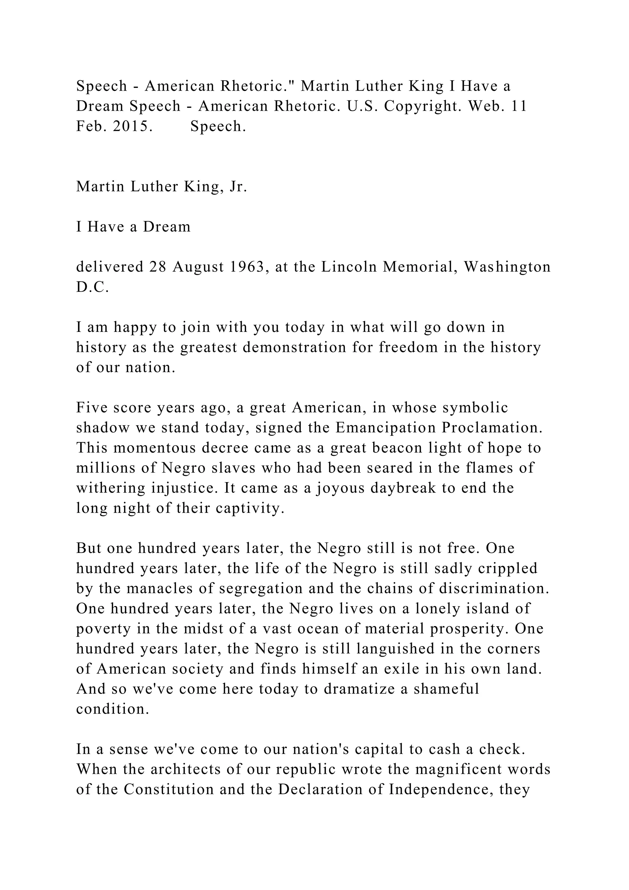 Speech - American Rhetoric." Martin Luther King I Have a
Dream Speech - American Rhetoric. U.S. Copyright. Web. 11
Feb. 2015. Speech.
Martin Luther King, Jr.
I Have a Dream
delivered 28 August 1963, at the Lincoln Memorial, Washington
D.C.
I am happy to join with you today in what will go down in
history as the greatest demonstration for freedom in the history
of our nation.
Five score years ago, a great American, in whose symbolic
shadow we stand today, signed the Emancipation Proclamation.
This momentous decree came as a great beacon light of hope to
millions of Negro slaves who had been seared in the flames of
withering injustice. It came as a joyous daybreak to end the
long night of their captivity.
But one hundred years later, the Negro still is not free. One
hundred years later, the life of the Negro is still sadly crippled
by the manacles of segregation and the chains of discrimination.
One hundred years later, the Negro lives on a lonely island of
poverty in the midst of a vast ocean of material prosperity. One
hundred years later, the Negro is still languished in the corners
of American society and finds himself an exile in his own land.
And so we've come here today to dramatize a shameful
condition.
In a sense we've come to our nation's capital to cash a check.
When the architects of our republic wrote the magnificent words
of the Constitution and the Declaration of Independence, they
 