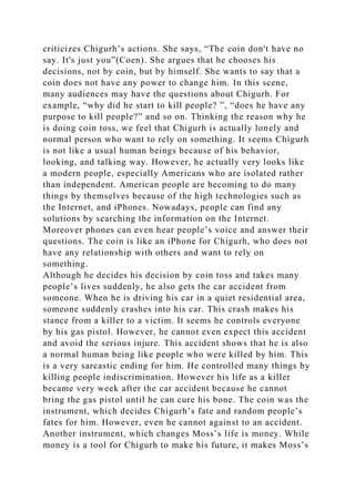 criticizes Chigurh’s actions. She says, “The coin don't have no
say. It's just you”(Coen). She argues that he chooses his
decisions, not by coin, but by himself. She wants to say that a
coin does not have any power to change him. In this scene,
many audiences may have the questions about Chigurh. For
example, “why did he start to kill people? ”, “does he have any
purpose to kill people?” and so on. Thinking the reason why he
is doing coin toss, we feel that Chigurh is actually lonely and
normal person who want to rely on something. It seems Chigurh
is not like a usual human beings because of his behavior,
looking, and talking way. However, he actually very looks like
a modern people, especially Americans who are isolated rather
than independent. American people are becoming to do many
things by themselves because of the high technologies such as
the Internet, and iPhones. Nowadays, people can find any
solutions by searching the information on the Internet.
Moreover phones can even hear people’s voice and answer their
questions. The coin is like an iPhone for Chigurh, who does not
have any relationship with others and want to rely on
something.
Although he decides his decision by coin toss and takes many
people’s lives suddenly, he also gets the car accident from
someone. When he is driving his car in a quiet residential area,
someone suddenly crashes into his car. This crash makes his
stance from a killer to a victim. It seems he controls everyone
by his gas pistol. However, he cannot even expect this accident
and avoid the serious injure. This accident shows that he is also
a normal human being like people who were killed by him. This
is a very sarcastic ending for him. He controlled many things by
killing people indiscrimination. However his life as a killer
became very week after the car accident because he cannot
bring the gas pistol until he can cure his bone. The coin was the
instrument, which decides Chigurh’s fate and random people’s
fates for him. However, even he cannot against to an accident.
Another instrument, which changes Moss’s life is money. While
money is a tool for Chigurh to make his future, it makes Moss’s
 