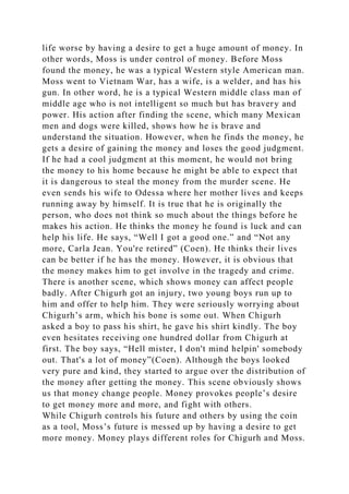 life worse by having a desire to get a huge amount of money. In
other words, Moss is under control of money. Before Moss
found the money, he was a typical Western style American man.
Moss went to Vietnam War, has a wife, is a welder, and has his
gun. In other word, he is a typical Western middle class man of
middle age who is not intelligent so much but has bravery and
power. His action after finding the scene, which many Mexican
men and dogs were killed, shows how he is brave and
understand the situation. However, when he finds the money, he
gets a desire of gaining the money and loses the good judgment.
If he had a cool judgment at this moment, he would not bring
the money to his home because he might be able to expect that
it is dangerous to steal the money from the murder scene. He
even sends his wife to Odessa where her mother lives and keeps
running away by himself. It is true that he is originally the
person, who does not think so much about the things before he
makes his action. He thinks the money he found is luck and can
help his life. He says, “Well I got a good one.” and “Not any
more, Carla Jean. You're retired” (Coen). He thinks their lives
can be better if he has the money. However, it is obvious that
the money makes him to get involve in the tragedy and crime.
There is another scene, which shows money can affect people
badly. After Chigurh got an injury, two young boys run up to
him and offer to help him. They were seriously worrying about
Chigurh’s arm, which his bone is some out. When Chigurh
asked a boy to pass his shirt, he gave his shirt kindly. The boy
even hesitates receiving one hundred dollar from Chigurh at
first. The boy says, “Hell mister, I don't mind helpin' somebody
out. That's a lot of money”(Coen). Although the boys looked
very pure and kind, they started to argue over the distribution of
the money after getting the money. This scene obviously shows
us that money change people. Money provokes people’s desire
to get money more and more, and fight with others.
While Chigurh controls his future and others by using the coin
as a tool, Moss’s future is messed up by having a desire to get
more money. Money plays different roles for Chigurh and Moss.
 