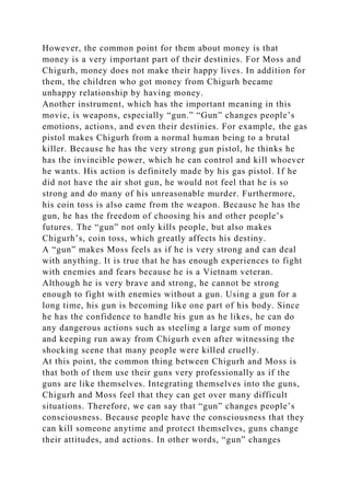However, the common point for them about money is that
money is a very important part of their destinies. For Moss and
Chigurh, money does not make their happy lives. In addition for
them, the children who got money from Chigurh became
unhappy relationship by having money.
Another instrument, which has the important meaning in this
movie, is weapons, especially “gun.” “Gun” changes people’s
emotions, actions, and even their destinies. For example, the gas
pistol makes Chigurh from a normal human being to a brutal
killer. Because he has the very strong gun pistol, he thinks he
has the invincible power, which he can control and kill whoever
he wants. His action is definitely made by his gas pistol. If he
did not have the air shot gun, he would not feel that he is so
strong and do many of his unreasonable murder. Furthermore,
his coin toss is also came from the weapon. Because he has the
gun, he has the freedom of choosing his and other people’s
futures. The “gun” not only kills people, but also makes
Chigurh’s, coin toss, which greatly affects his destiny.
A “gun” makes Moss feels as if he is very strong and can deal
with anything. It is true that he has enough experiences to fight
with enemies and fears because he is a Vietnam veteran.
Although he is very brave and strong, he cannot be strong
enough to fight with enemies without a gun. Using a gun for a
long time, his gun is becoming like one part of his body. Since
he has the confidence to handle his gun as he likes, he can do
any dangerous actions such as steeling a large sum of money
and keeping run away from Chigurh even after witnessing the
shocking scene that many people were killed cruelly.
At this point, the common thing between Chigurh and Moss is
that both of them use their guns very professionally as if the
guns are like themselves. Integrating themselves into the guns,
Chigurh and Moss feel that they can get over many difficult
situations. Therefore, we can say that “gun” changes people’s
consciousness. Because people have the consciousness that they
can kill someone anytime and protect themselves, guns change
their attitudes, and actions. In other words, “gun” changes
 