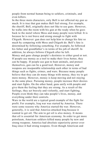 people from normal human being to soldiers, criminals, and
even killers.
In the three main characters, only Bell is not affected my gun so
much. It is true that gun makes Bell feel strong, For example,
the sheriff, Bell, originally does not like to use guns. However,
he walks into the room with his gun at the ready when he goes
back to the motel where Moss and many people were killed. It is
because he is not brave and strong enough to fight with
Chigurh. However: gun does not help him to change his fate so
much by comparing with Moss and Chigurh do. Bell’s fate is
determined by following something. For example, he followed
his father and grandfather’s in terms of his job of sheriff. In
addition, he always follows Chigurh after he left.
Money and guns change people’s destinies to either good or not.
If people use money as a tool to make their lives better, they
can be happy. If people use gun to hunt animals, and protect
themselves, gun can be a good tool. However, money and
weapons are inseparable relationship each other in terms of bad
things such as fights, crimes, and wars. Because many people
believe that they can do many things with money, they try to get
more money. However, money is keep moving and not staying
in the same place. Pursuing money, people increase their desires
and start fights. On the other hand, guns unify with people and
give them the feeling that they are strong. As a result of the
feelings, they act bravely and violently, and start fighting.
People even think they can take people’s lives, money, and
everything under their controls.
Wars in the world are a typical good example of the fight for
profit. For example, Iraq war was started by America. There
were some reasons why America started the war. However,
generally, it is said that America attacked Iraq because it
wanted to get oil. The aim to get oil is also money. It means
that oil is essential for American economy. In order to get more
petroleum, American soldiers killed many people by new and
strong weapons. America had absolute superiority power over
Iraq since it had strong weapons. Even though American and
 