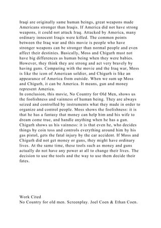 Iraqi are originally same human beings, great weapons made
Americans stronger than Iraqis. If America did not have strong
weapons, it could not attack Iraq. Attacked by America, many
ordinary innocent Iraqis were killed. The common points
between the Iraq war and this movie is people who have
stronger weapons can be stronger than normal people and even
affect their destinies. Basically, Moss and Chigurh must not
have big differences as human being when they were babies.
However, they think they are strong and act very bravely by
having guns. Comparing with the movie and the Iraq war, Moss
is like the icon of American soldier, and Chigurh is like an
appearance of America from outside. When we sum up Moss
and Chigurh, it can be America. It means, gun and money
represent America.
In conclusion, this movie, No Country for Old Men, shows us
the foolishness and vainness of human being. They are always
seized and controlled by instruments what they made in order to
organize and control people. Moss shows the foolishness: it is
that he has a fantasy that money can help him and his wife to
dream come true, and handle anything when he has a gun.
Chigurh shows us his vainness: it is that even he, who decides
things by coin toss and controls everything around him by his
gas pistol, gets the fatal injury by the car accident. If Moss and
Chigurh did not get money or guns, they might have ordinary
lives. At the same time, these tools such as money and guns
actually do not have any power at all to change their lives. The
decision to use the tools and the way to use them decide their
fates.
Work Cited
No Country for old men. Screenplay. Joel Coen & Ethan Coen.
 