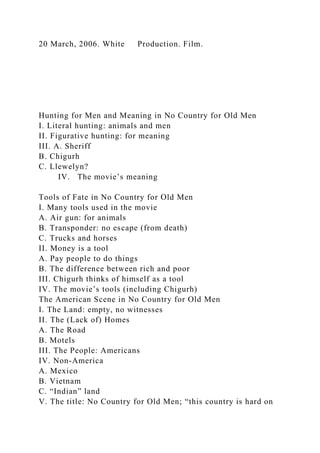 20 March, 2006. White Production. Film.
Hunting for Men and Meaning in No Country for Old Men
I. Literal hunting: animals and men
II. Figurative hunting: for meaning
III. A. Sheriff
B. Chigurh
C. Llewelyn?
IV. The movie’s meaning
Tools of Fate in No Country for Old Men
I. Many tools used in the movie
A. Air gun: for animals
B. Transponder: no escape (from death)
C. Trucks and horses
II. Money is a tool
A. Pay people to do things
B. The difference between rich and poor
III. Chigurh thinks of himself as a tool
IV. The movie’s tools (including Chigurh)
The American Scene in No Country for Old Men
I. The Land: empty, no witnesses
II. The (Lack of) Homes
A. The Road
B. Motels
III. The People: Americans
IV. Non-America
A. Mexico
B. Vietnam
C. “Indian” land
V. The title: No Country for Old Men; “this country is hard on
 