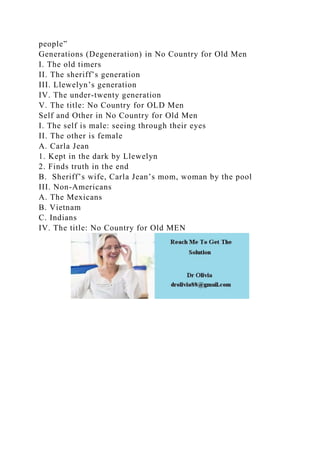 people”
Generations (Degeneration) in No Country for Old Men
I. The old timers
II. The sheriff’s generation
III. Llewelyn’s generation
IV. The under-twenty generation
V. The title: No Country for OLD Men
Self and Other in No Country for Old Men
I. The self is male: seeing through their eyes
II. The other is female
A. Carla Jean
1. Kept in the dark by Llewelyn
2. Finds truth in the end
B. Sheriff’s wife, Carla Jean’s mom, woman by the pool
III. Non-Americans
A. The Mexicans
B. Vietnam
C. Indians
IV. The title: No Country for Old MEN
 