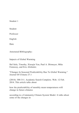 Student 1
Student
Professor
English
Date
Annotated Bibliography:
Impacts of Global Warming
Del Sole, Timothy, Xiaoqin Yan, Paul A. Dirmeyer, Mike
Fennessy, and Eric Altshuler.
"Changes In Seasonal Predictability Due To Global Warming."
Journal Of Climate 27.1
(2014): 300-311. Academic Search Complete. Web. 12 Feb.
2014. This article talks about
how the predictability of monthly mean temperatures will
change in future climates
according to a Community Climate System Model. It talks about
some of the changes in
 