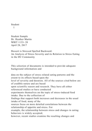 Student
1
Student Sample
Dr. Heather Martin
WRIT 1133- 28
April 28, 2017
Dessert is Stressed Spelled Backward:
An Analysis of Stress Severity and its Relation to Stress Eating
in the DU Community
This selection of documents is intended to provide adequate
background information and
data on the subject of stress related eating patterns and the
extent to its effects based upon the
level of severity and duration. All of the sources cited below are
of credible nature and are based
upon scientific reason and research. They have all either
referenced studies or have conducted
experiments themselves on the topic of stress-induced food
intake. Due to the collection of
findings that support both increases and decreases in the usual
intake of food, many of the
sources focus on more detailed correlations between the
relationship of appetite and stress. For
example, the relationship between stress and changes in eating
behaviors is widely accepted;
however, recent studies examine the resulting changes and
 