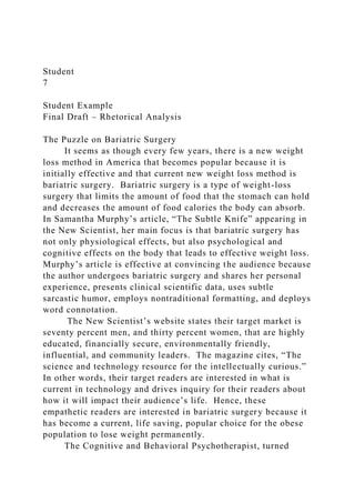 Student
7
Student Example
Final Draft – Rhetorical Analysis
The Puzzle on Bariatric Surgery
It seems as though every few years, there is a new weight
loss method in America that becomes popular because it is
initially effective and that current new weight loss method is
bariatric surgery. Bariatric surgery is a type of weight-loss
surgery that limits the amount of food that the stomach can hold
and decreases the amount of food calories the body can absorb.
In Samantha Murphy’s article, “The Subtle Knife” appearing in
the New Scientist, her main focus is that bariatric surgery has
not only physiological effects, but also psychological and
cognitive effects on the body that leads to effective weight loss.
Murphy’s article is effective at convincing the audience because
the author undergoes bariatric surgery and shares her personal
experience, presents clinical scientific data, uses subtle
sarcastic humor, employs nontraditional formatting, and deploys
word connotation.
The New Scientist’s website states their target market is
seventy percent men, and thirty percent women, that are highly
educated, financially secure, environmentally friendly,
influential, and community leaders. The magazine cites, “The
science and technology resource for the intellectually curious.”
In other words, their target readers are interested in what is
current in technology and drives inquiry for their readers about
how it will impact their audience’s life. Hence, these
empathetic readers are interested in bariatric surgery because it
has become a current, life saving, popular choice for the obese
population to lose weight permanently.
The Cognitive and Behavioral Psychotherapist, turned
 