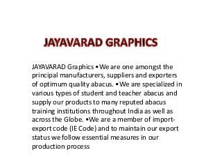 JAYAVARAD Graphics •We are one amongst the
principal manufacturers, suppliers and exporters
of optimum quality abacus. •We are specialized in
various types of student and teacher abacus and
supply our products to many reputed abacus
training institutions throughout India as well as
across the Globe. •We are a member of importexport code (IE Code) and to maintain our export
status we follow essential measures in our
production process

 