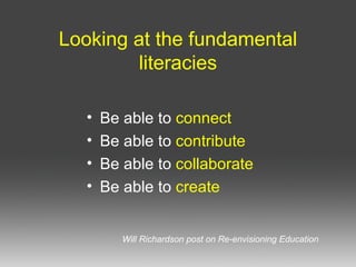 Looking at the fundamental literacies Be able to connect Be able to contribute Be able to collaborate Be able to create Will Richardson post on Re-envisioning Education