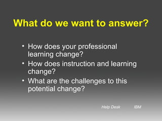 What do we want to answer? How does your professional learning change? How does instruction and learning change? What are the challenges to this potential change? Help Desk IBM
