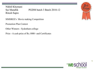 Nikhil Khemani
Sai Mandlik              PGDM batch 3 Batch 2010-12
Ritesh Sapre

SIMSREE's Movie making Competition

Promotion Plan Contest

Other Winners - Sydenham college

Prize - A cash prize of Rs.1000/- and Certificates
 