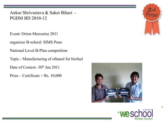 Ankur Shrivastava & Saket Bihari -
PGDM BD 2010-12


Event: Orion-Mercurise 2011

organizer B-school: SIMS Pune

National Level B-Plan competition

Topic - Manufacturing of ethanol for biofuel

Date of Contest- 30th Jan 2011

Prize – Certificate + Rs. 10,000
 
