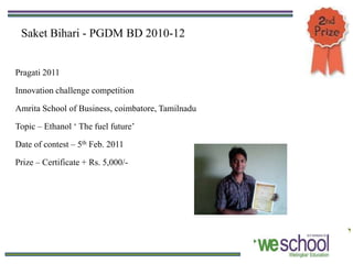 Saket Bihari - PGDM BD 2010-12


Pragati 2011

Innovation challenge competition

Amrita School of Business, coimbatore, Tamilnadu

Topic – Ethanol ‘ The fuel future’

Date of contest – 5th Feb. 2011

Prize – Certificate + Rs. 5,000/-
 