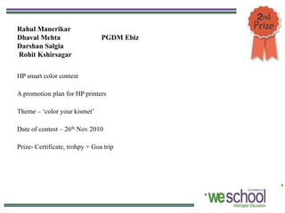 Rahul Manerikar
Dhaval Mehta                    PGDM Ebiz
Darshan Salgia
Rohit Kshirsagar


HP smart color contest

A promotion plan for HP printers

Theme – ‘color your kismet’

Date of contest – 26th Nov 2010

Prize- Certificate, trohpy + Goa trip
 