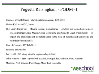 Yogeeta Raisinghani - PGDM -1

Business World Infocom Future Leadership Awards 2010-2011
Venue- Kolkata at ITC, Sonar
This year’s theme was – Moving towards Convergence – in which she focused on 3 aspects
    of convergence: Social Media, Cloud Computing and Good to Great organizations – its
    impact and challenges and the future ahead in the field of business and technology and
    its impact on human life.
Date of Contest – 17th Feb 2011
Position- 6th position
Prize –500 USD along with the trophy and certificate
Other winners – ISB, Hyderabad, TAPMI, Manipal ,IIT,Madras,SPJain, Mumbai
Mentors - Prof. Vijayan, Prof. Deepa Mam, Prof Kaustubh.
 