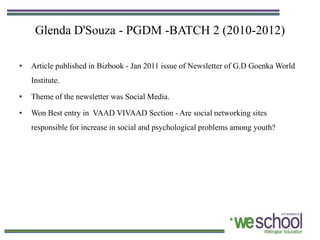 Glenda D'Souza - PGDM -BATCH 2 (2010-2012)

•   Article published in Bizbook - Jan 2011 issue of Newsletter of G.D Goenka World
    Institute.

•   Theme of the newsletter was Social Media.

•   Won Best entry in VAAD VIVAAD Section - Are social networking sites
    responsible for increase in social and psychological problems among youth?
 