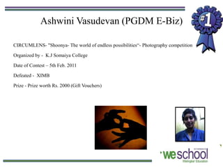 Ashwini Vasudevan (PGDM E-Biz)

CIRCUMLENS- "Shoonya- The world of endless possibilities“- Photography competition

Organized by - K.J Somaiya College

Date of Contest – 5th Feb. 2011

Defeated - XIMB

Prize - Prize worth Rs. 2000 (Gift Vouchers)
 