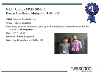 Nikhil Ghare - MMS 2010-12
Kumar Gandharva Mishra - BD 2010-12
SIBM Colossus MadAd event
Venue – SIBM, Banglore
They were given 15 minutes to come up with whacky ideas and make an ad for the
    product GPS Sunglasses.
Date - 27TH Feb 2011
Defeated - SIBM Bangalore
Prize - A gift vouchers worth Rs 1000
 