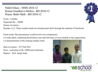 Nikhil Ghare - MMS 2010-12
 Kumar Gandharva Mishra - BD 2010-12
 Pranav Bathi Math - BD 2010-12
Event - Callidus
Organised By – SIBM
Nature of contest –
Rounds 1,2,3: These rounds tested our interpersonal skills through the medium of Facebook.

Final round: The presentation would involve two components:
o A sales pitch, explaining the business case and relevance of your module to the organization.
o A demonstration of the training module itself.

Date of contest – 23rd Feb 2011
Prize - cash prize of Rs 12000 and certificates
Mentor – Prof. Anjali Joshi
 