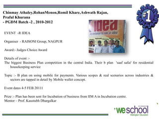 Chinmay Athaley,RohanMenon,Romil Khare,Ashwath Rajan,
Praful Khurana
- PGDM Batch -2 , 2010-2012

EVENT -R IDEA

Organiser - RAISONI Group, NAGPUR

Award:- Judges Choice Award

Details of event :-
The biggest Business Plan competition in the central India. Their b plan 'saaf safai' for residential
    housekeeping service

Topic :- B plan on using mobile for payments. Various scopes & real scenarios across industries &
    sectors are tapped in detail by Mobile wallet concept.

Event dates 4-5 FEB 20111

Prize :- Plan has been sent for Incubation of business from IIM A in Incubation centre.
Mentor – Prof. Kaustubh Dhargalkar
 