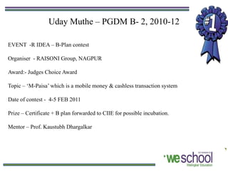 Uday Muthe – PGDM B- 2, 2010-12

EVENT -R IDEA – B-Plan contest

Organiser - RAISONI Group, NAGPUR

Award:- Judges Choice Award

Topic – ‘M-Paisa’ which is a mobile money & cashless transaction system

Date of contest - 4-5 FEB 2011

Prize – Certificate + B plan forwarded to CIIE for possible incubation.

Mentor – Prof. Kaustubh Dhargalkar
 