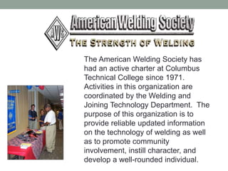 The American Welding Society has
had an active charter at Columbus
Technical College since 1971.
Activities in this organization are
coordinated by the Welding and
Joining Technology Department. The
purpose of this organization is to
provide reliable updated information
on the technology of welding as well
as to promote community
involvement, instill character, and
develop a well-rounded individual.
 
