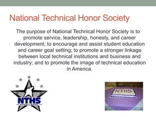 National Technical Honor Society
The purpose of National Technical Honor Society is to
promote service, leadership, honesty, and career
development; to encourage and assist student education
and career goal setting; to promote a stronger linkage
between local technical institutions and business and
industry; and to promote the image of technical education
in America.
 