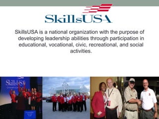 SkillsUSA is a national organization with the purpose of
developing leadership abilities through participation in
educational, vocational, civic, recreational, and social
activities.
 