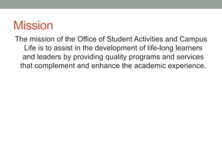 Mission
The mission of the Office of Student Activities and Campus
Life is to assist in the development of life-long learners
and leaders by providing quality programs and services
that complement and enhance the academic experience.
 