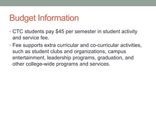 Budget Information
• CTC students pay $45 per semester in student activity
and service fee.
• Fee supports extra curricular and co-curricular activities,
such as student clubs and organizations, campus
entertainment, leadership programs, graduation, and
other college-wide programs and services.
 