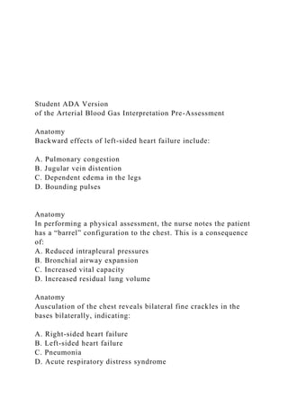 Student ADA Version
of the Arterial Blood Gas Interpretation Pre-Assessment
Anatomy
Backward effects of left-sided heart failure include:
A. Pulmonary congestion
B. Jugular vein distention
C. Dependent edema in the legs
D. Bounding pulses
Anatomy
In performing a physical assessment, the nurse notes the patient
has a “barrel” configuration to the chest. This is a consequence
of:
A. Reduced intrapleural pressures
B. Bronchial airway expansion
C. Increased vital capacity
D. Increased residual lung volume
Anatomy
Ausculation of the chest reveals bilateral fine crackles in the
bases bilaterally, indicating:
A. Right-sided heart failure
B. Left-sided heart failure
C. Pneumonia
D. Acute respiratory distress syndrome
 