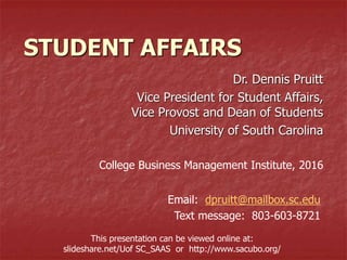 STUDENT AFFAIRS
Dr. Dennis Pruitt
Vice President for Student Affairs,
Vice Provost and Dean of Students
University of South Carolina
College Business Management Institute, 2016
Email: dpruitt@mailbox.sc.edu
Text message: 803-603-8721
This presentation can be viewed online at:
slideshare.net/Uof SC_SAAS or http://www.sacubo.org/
 