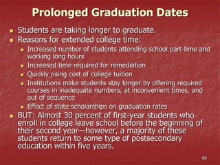 99
Prolonged Graduation Dates
 Students are taking longer to graduate.
 Reasons for extended college time:
 Increased number of students attending school part-time and
working long hours
 Increased time required for remediation
 Quickly rising cost of college tuition
 Institutions make students stay longer by offering required
courses in inadequate numbers, at inconvenient times, and
out of sequence
 Effect of state scholarships on graduation rates
 BUT: Almost 30 percent of first-year students who
enroll in college leave school before the beginning of
their second year—however, a majority of these
students return to some type of postsecondary
education within five years.
 