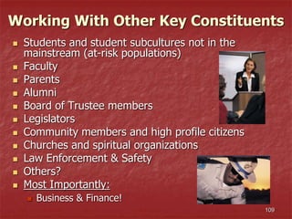 109
 Students and student subcultures not in the
mainstream (at-risk populations)
 Faculty
 Parents
 Alumni
 Board of Trustee members
 Legislators
 Community members and high profile citizens
 Churches and spiritual organizations
 Law Enforcement & Safety
 Others?
 Most Importantly:
 Business & Finance!
Working With Other Key Constituents
 