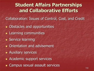 110
Student Affairs Partnerships
and Collaborative Efforts
Collaboration: Issues of Control, Cost, and Credit
 Obstacles and opportunities
 Learning communities
 Service learning
 Orientation and advisement
 Auxiliary services
 Academic support services
 Campus sexual assault services
 