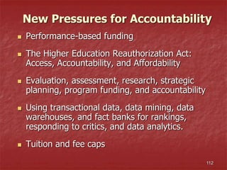 112
New Pressures for Accountability
 Performance-based funding
 The Higher Education Reauthorization Act:
Access, Accountability, and Affordability
 Evaluation, assessment, research, strategic
planning, program funding, and accountability
 Using transactional data, data mining, data
warehouses, and fact banks for rankings,
responding to critics, and data analytics.
 Tuition and fee caps
 