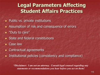 116
*Disclaimer: I am not an attorney. Consult legal counsel regarding any
statements or recommendations you hear before you act on them!
Legal Parameters Affecting
Student Affairs Practices
 Public vs. private institutions
 Assumption of risk and consequence of errors
 “Duty to care”
 State and federal constitutions
 Case law
 Contractual agreements
 Institutional policies (consistency and compliance)
 