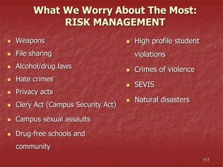 117
What We Worry About The Most:
RISK MANAGEMENT
 Weapons
 File sharing
 Alcohol/drug laws
 Hate crimes
 Privacy acts
 Clery Act (Campus Security Act)
 Campus sexual assaults
 Drug-free schools and
community
 High profile student
violations
 Crimes of violence
 SEVIS
 Natural disasters
 