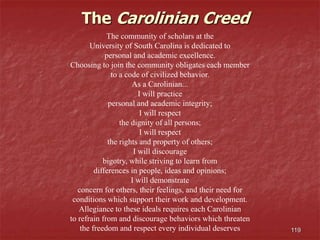 119
The community of scholars at the
University of South Carolina is dedicated to
personal and academic excellence.
Choosing to join the community obligates each member
to a code of civilized behavior.
As a Carolinian...
I will practice
personal and academic integrity;
I will respect
the dignity of all persons;
I will respect
the rights and property of others;
I will discourage
bigotry, while striving to learn from
differences in people, ideas and opinions;
I will demonstrate
concern for others, their feelings, and their need for
conditions which support their work and development.
Allegiance to these ideals requires each Carolinian
to refrain from and discourage behaviors which threaten
the freedom and respect every individual deserves
The Carolinian Creed
 