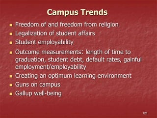 Campus Trends
 Freedom of and freedom from religion
 Legalization of student affairs
 Student employability
 Outcome measurements: length of time to
graduation, student debt, default rates, gainful
employment/employability
 Creating an optimum learning environment
 Guns on campus
 Gallup well-being
121
 