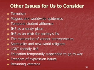 125
 Terrorism
 Plagues and worldwide epidemics
 Temporal student affluence
 IHE as a seedy place
 IHE as an elixir for society’s ills
 The maturation of vendor entrepreneurs
 Spirituality and new world religions
 LGBT-friendly IHE
 Education temporarily suspended to go to war
 Freedom of expression issues
 Returning veterans
Other Issues for Us to Consider
 