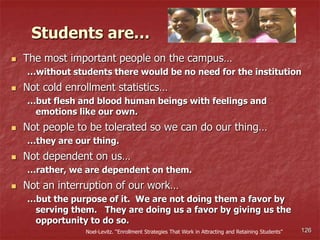 126
 The most important people on the campus…
…without students there would be no need for the institution
 Not cold enrollment statistics…
…but flesh and blood human beings with feelings and
emotions like our own.
 Not people to be tolerated so we can do our thing…
…they are our thing.
 Not dependent on us…
…rather, we are dependent on them.
 Not an interruption of our work…
…but the purpose of it. We are not doing them a favor by
serving them. They are doing us a favor by giving us the
opportunity to do so.
Noel-Levitz. “Enrollment Strategies That Work in Attracting and Retaining Students”
Students are…
 