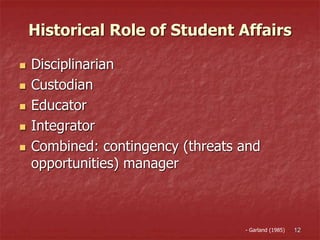 Historical Role of Student Affairs
 Disciplinarian
 Custodian
 Educator
 Integrator
 Combined: contingency (threats and
opportunities) manager
12- Garland (1985)
 