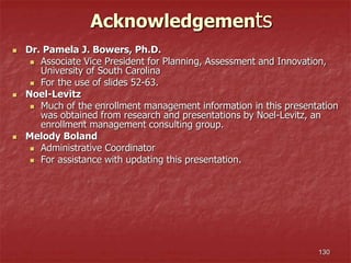 130
Acknowledgements
 Dr. Pamela J. Bowers, Ph.D.
 Associate Vice President for Planning, Assessment and Innovation,
University of South Carolina
 For the use of slides 52-63.
 Noel-Levitz
 Much of the enrollment management information in this presentation
was obtained from research and presentations by Noel-Levitz, an
enrollment management consulting group.
 Melody Boland
 Administrative Coordinator
 For assistance with updating this presentation.
 